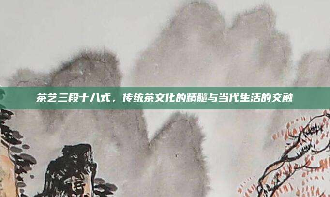 茶艺三段十八式，传统茶文化的精髓与当代生活的交融