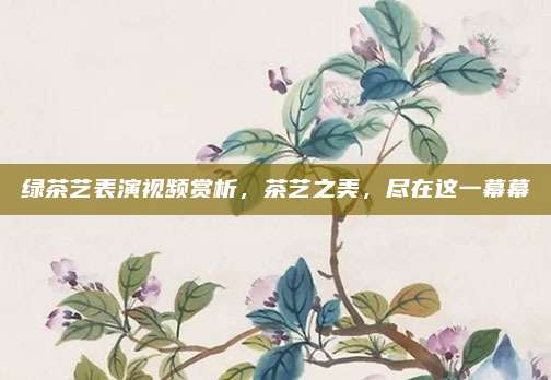 绿茶艺表演视频赏析,茶艺之美,尽在这一幕幕
