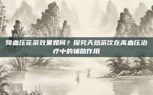 降血压花茶效果如何?探究天然茶饮在高血压治疗中的辅助作用