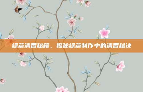 绿茶清香秘籍,揭秘绿茶制作中的清香秘诀