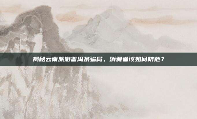 揭秘云南旅游普洱茶骗局,消费者该如何防范?
