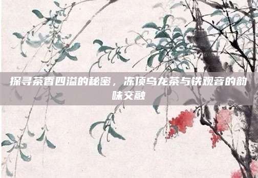 探寻茶香四溢的秘密，冻顶乌龙茶与铁观音的韵味交融