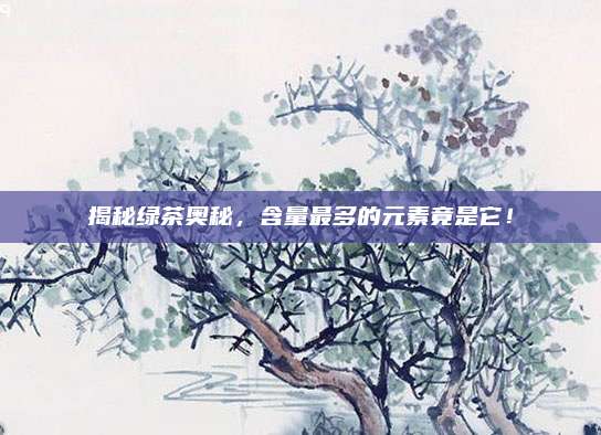 揭秘绿茶奥秘，含量最多的元素竟是它！