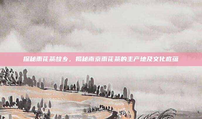 探秘雨花茶故乡,揭秘南京雨花茶的主产地及文化底蕴