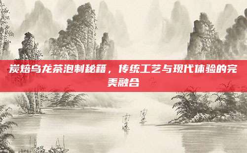 炭焙乌龙茶泡制秘籍，传统工艺与现代体验的完美融合