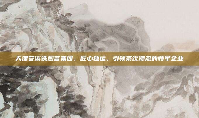 天津安溪铁观音集团，匠心独运，引领茶饮潮流的领军企业