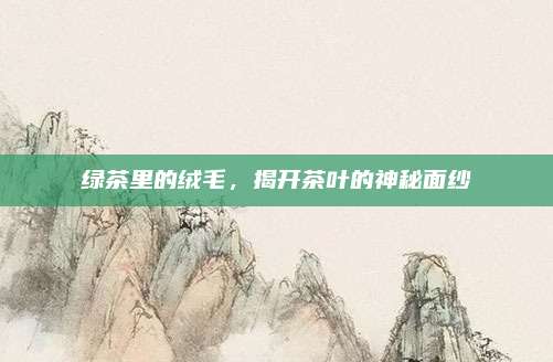 绿茶里的绒毛,揭开茶叶的神秘面纱