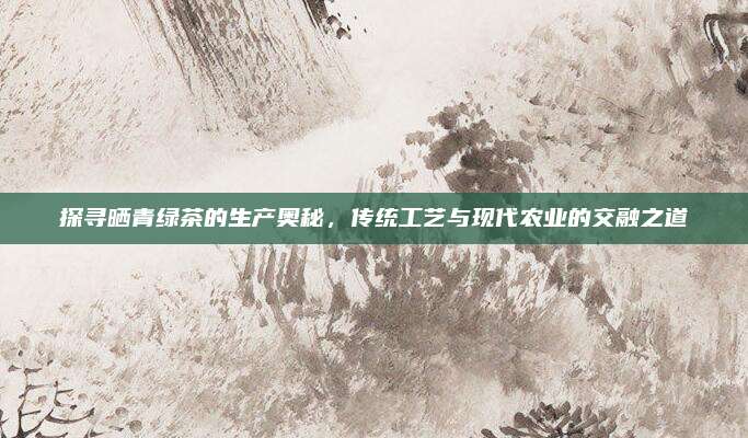 探寻晒青绿茶的生产奥秘,传统工艺与现代农业的交融之道