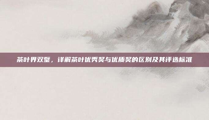 茶叶界双璧,详解茶叶优秀奖与优质奖的区别及其评选标准