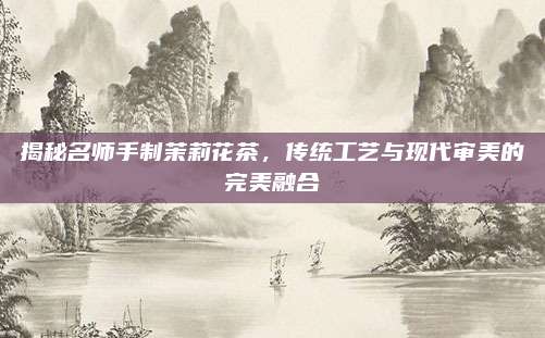 揭秘名师手制茉莉花茶,传统工艺与现代审美的完美融合