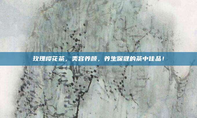 玫瑰樱花茶,美容养颜,养生保健的茶中佳品!