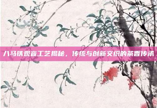 八马铁观音工艺揭秘,传统与创新交织的茶香传承