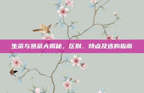 生茶与熟茶大揭秘，区别、特点及选购指南