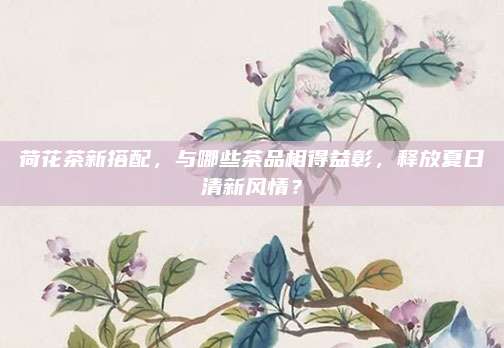 荷花茶新搭配,与哪些茶品相得益彰,释放夏日清新风情?