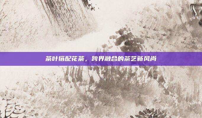 茶叶搭配花茶，跨界融合的茶艺新风尚