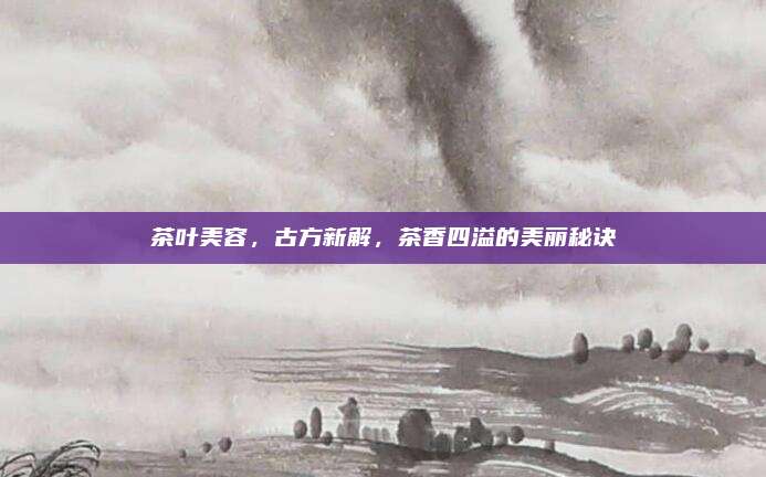 茶叶美容，古方新解，茶香四溢的美丽秘诀