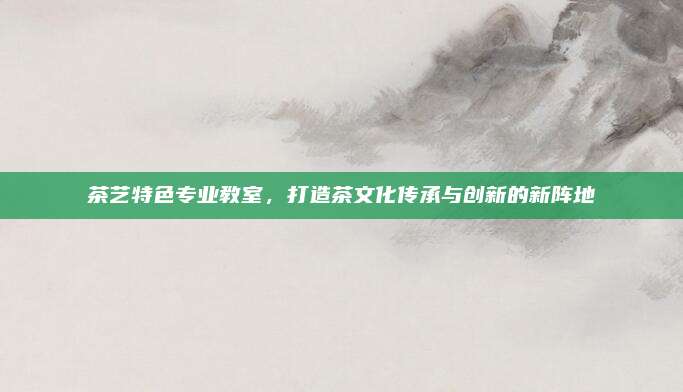 茶艺特色专业教室，打造茶文化传承与创新的新阵地
