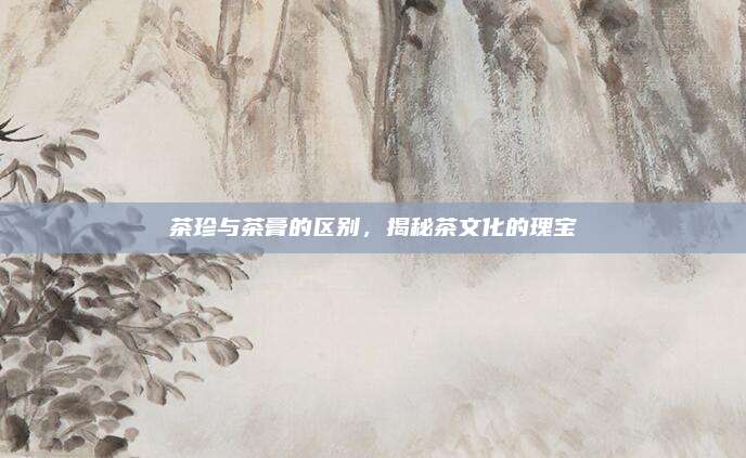 茶珍与茶膏的区别，揭秘茶文化的瑰宝