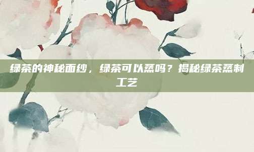 绿茶的神秘面纱,绿茶可以蒸吗?揭秘绿茶蒸制工艺