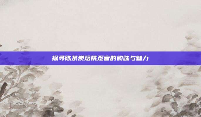 探寻陈茶炭焙铁观音的韵味与魅力
