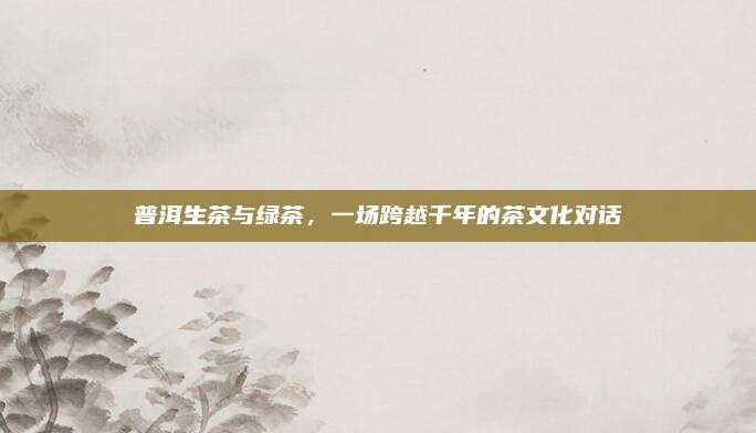 普洱生茶与绿茶，一场跨越千年的茶文化对话