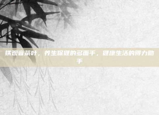 铁观音茶叶，养生保健的多面手，健康生活的得力助手