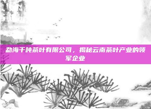 勐海千吨茶叶有限公司,揭秘云南茶叶产业的领军企业