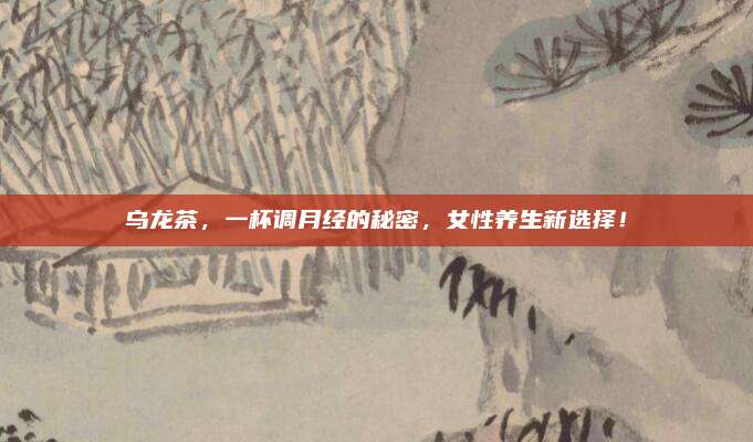 乌龙茶,一杯调月经的秘密,女性养生新选择!