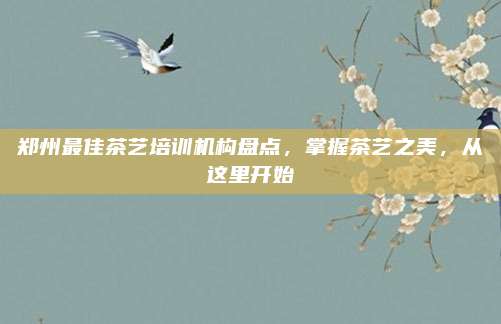 郑州最佳茶艺培训机构盘点,掌握茶艺之美,从这里开始