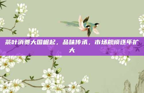 茶叶消费大国崛起,品味传承,市场规模逐年扩大