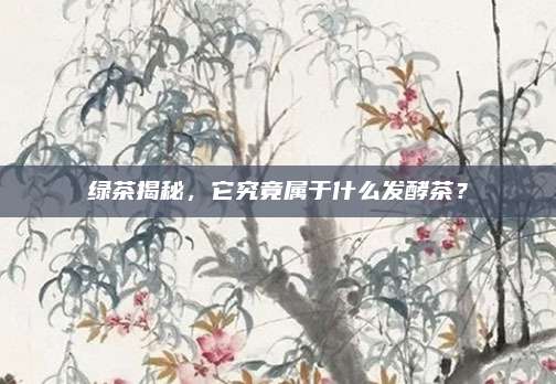 绿茶揭秘,它究竟属于什么发酵茶?