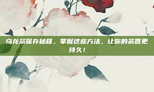 乌龙茶保存秘籍,掌握这些方法,让你的茶香更持久!