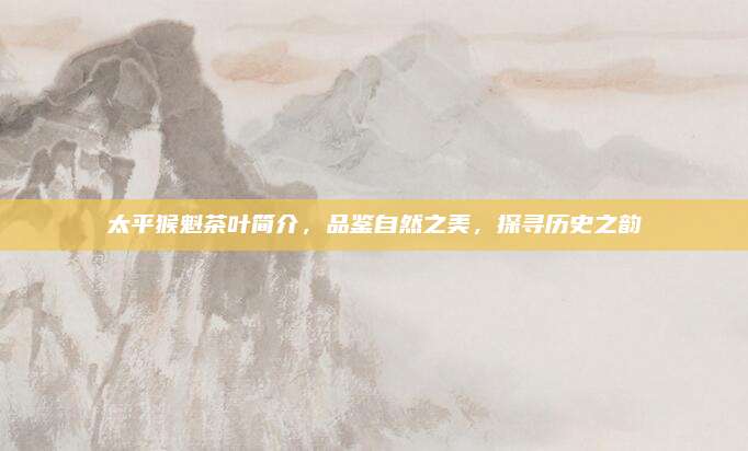 太平猴魁茶叶简介,品鉴自然之美,探寻历史之韵