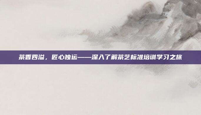 茶香四溢,匠心独运——深入了解茶艺标准培训学习之旅