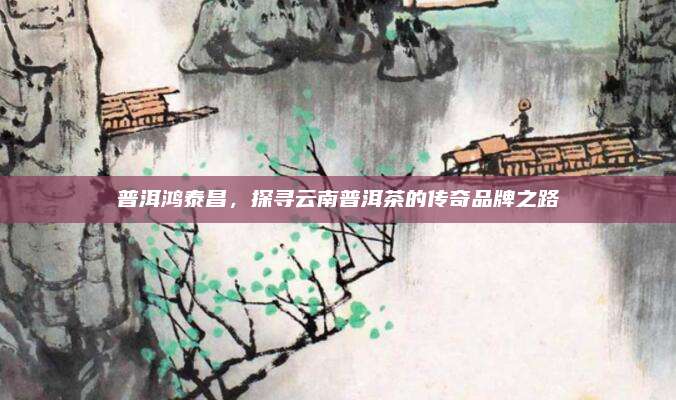 普洱鸿泰昌,探寻云南普洱茶的传奇品牌之路