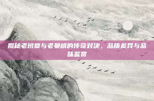 揭秘老班章与老曼峨的传奇对决,品质差异与品味鉴赏