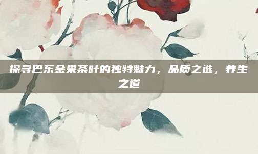 探寻巴东金果茶叶的独特魅力,品质之选,养生之道