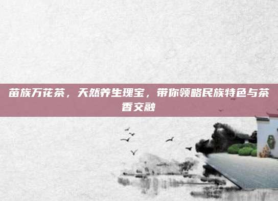 苗族万花茶，天然养生瑰宝，带你领略民族特色与茶香交融