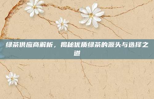 绿茶供应商解析，揭秘优质绿茶的源头与选择之道