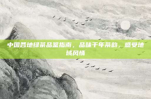 中国各地绿茶品鉴指南,品味千年茶韵,感受地域风情
