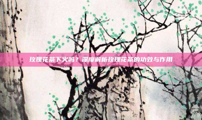 玫瑰花茶下火吗?深度解析玫瑰花茶的功效与作用