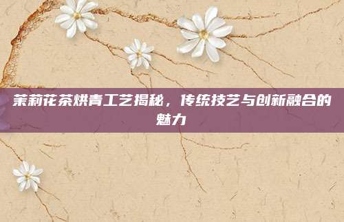 茉莉花茶烘青工艺揭秘,传统技艺与创新融合的魅力