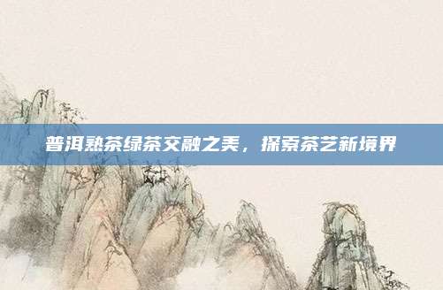 普洱熟茶绿茶交融之美,探索茶艺新境界