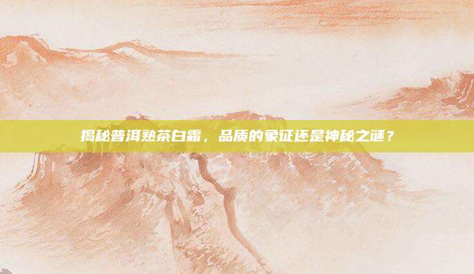 揭秘普洱熟茶白霜，品质的象征还是神秘之谜？