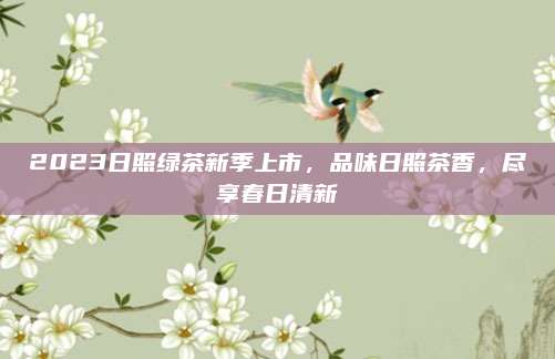 2023日照绿茶新季上市,品味日照茶香,尽享春日清新