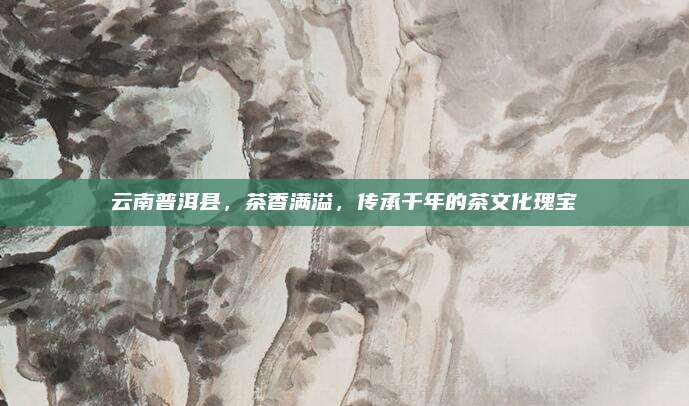 云南普洱县,茶香满溢,传承千年的茶文化瑰宝