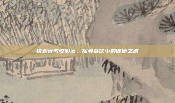 铁观音与绞股蓝,探寻茶饮中的健康之道