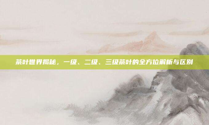 茶叶世界揭秘,一级、二级、三级茶叶的全方位解析与区别