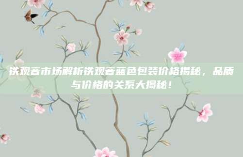 铁观音市场解析铁观音蓝色包装价格揭秘,品质与价格的关系大揭秘!