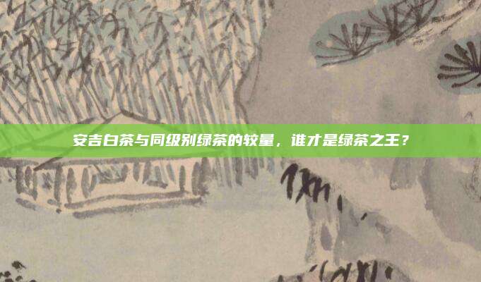 安吉白茶与同级别绿茶的较量,谁才是绿茶之王?